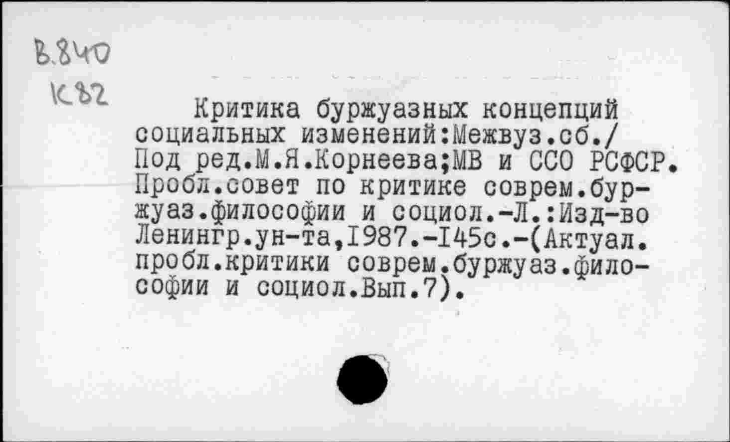 ﻿ичо
Критика буржуазных концепций социальных изменений:Межвуз.сб./ Под ред.М.Я.Корнеева;МВ и ССО РСФСР. Пробл.совет по критике соврем.бур-жуаз.философии и социол.-Л.:Изд-во Ленингр.ун-та,1987.-145с.-(Актуал. про бл.критики соврем.буржу аз.философии и социол.Вып.7).